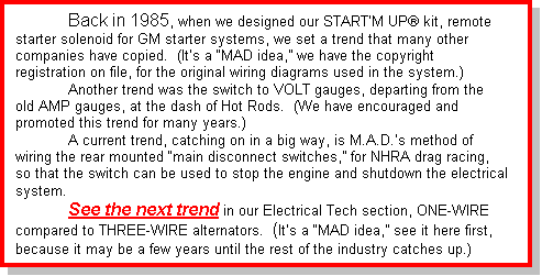 Text Box: 	Back in 1985, when we designed our STARTâ€™M UPÃ¢ kit, remote starter solenoid for GM starter systems, we set a trend that many other companies have copied.  (Itâ€™s a â€œMAD idea,â€? we have the copyright registration on file, for the original wiring diagrams used in the system.)	Another trend was the switch to VOLT gauges, departing from the old AMP gauges, at the dash of Hot Rods.  (We have encouraged and promoted this trend for many years.)	A current trend, catching on in a big way, is M.A.D.â€™s method of wiring the rear mounted â€œmain disconnect switches,â€? for NHRA drag racing, so that the switch can be used to stop the engine and shutdown the electrical system. 	See the next trend in our Electrical Tech section, ONE-WIRE compared to THREE-WIRE alternators.  (Itâ€™s a â€œMAD idea,â€? see it here first, because it may be a few years until the rest of the industry catches up.)